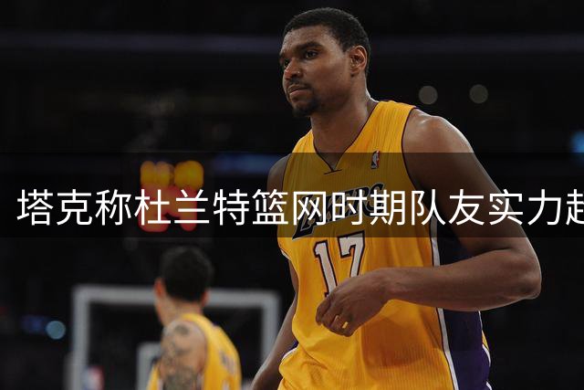 塔克称杜兰特篮网时期队友实力超勇士三巨头